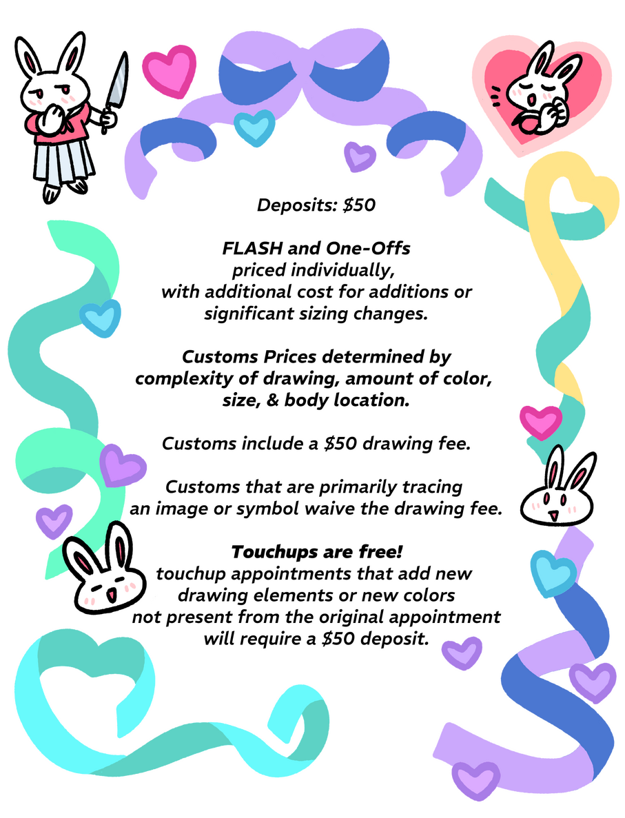 Deposits: $50 FLASH and One-Offs priced individually (see instagram highlights), with additional cost for additions or sizing changes. Customs are Hourly $150 for an hour or less, $120 hourly rate for every additional hour. Customs include a $